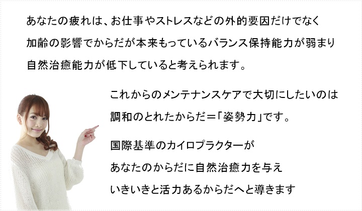 あなたの疲れは、お仕事やストレスなどの外的要因だけでなく、加齢の影響でからだが本来もっているバランス保持能力が弱まり、自然治癒能力が低下していると考えられます。これからのメンテナンスケアで大切にしたいのは、調和のとれたからだ=「姿勢力」です。カイロプラクティック治療が、あなたのからだに自然治癒力を与え、いきいきと活力あるからだへと導きます。ご予約の方法