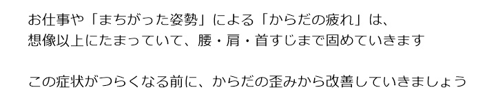 お仕事やストレスによる「からだの疲れ」は想像以上にたまっていてからだのバランスが崩れ、腰・肩・首すじまで、固めていきますこの症状がつらくなる前に、からだの歪みから改善していきましょうご予約の方法