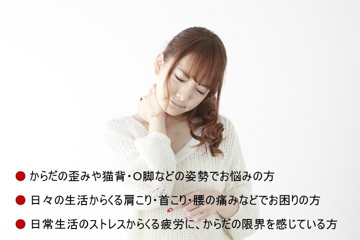□からだの歪みや猫背・O脚などの姿勢でお悩みの方□腰の痛みや四十肩/五十肩・肩が上がらないといった肩の痛み・膝の痛みなどでお困りの方□日常生活のストレスからくる疲労に、育児に追われる日々に、からだの限界を感じている方□どこのカイロプラクティックや整体がいいの?