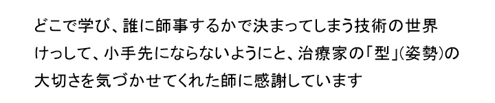 どこで学び、誰に師事するかで決まってしまう技術の世界けっして、小手先にならないようにと、治療家の「型」(姿勢)の大切さを気づかせてくれた師に感謝しています