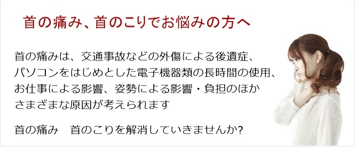 首の痛み・・・寝違え、首を回しづらい、ムチ打ち、姿勢。首の痛みは、交通事故などの外傷による後遺症、パソコンをはじめとした電子機器類の長時間の使用、お仕事による影響、姿勢による影響・負担のほかさまざまな原因が考えられます。まずは、そのあたりからお話しを伺いますね肩こりを解消していきませんか?