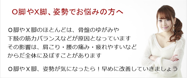 O脚やX脚のほとんどは、骨盤のゆがみや下肢の筋力バランスなどが原因となっていますその影響は、肩こり・腰の痛み・疲れやすいなどからだ全体に及ぼすことがあります