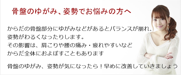骨盤のゆがみ・・・姿勢・バランス・重心。からだの骨盤部分にゆがみなどがあるとバランスが崩れ、姿勢がわるくなったりします。その影響は、肩こりや腰の痛み・疲れやすいなどからだ全体におよぼすこともあります骨盤のゆがみが気になったら!お気軽にご相談ください