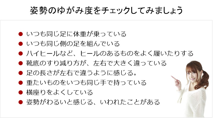 骨盤のゆがみ度をチェックしてみましょう。いつも同じ足に体重が乗っている。□ いつも同じ側の足を組んでいる。□ ハイヒールなど、ヒールのあるものをよく履いたりする。□ 靴底のすり減り方が、左右で大きく違っている。□ 足の長さが左右で違うように感じる。□ 重たいものをいつも同じ手で持っている。□ 横座りをよくしている。□ 姿勢がわるいと感じる、いわれたことがある