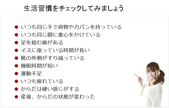 生活習慣をチェックしてみましょう!いつも同じ手で荷物やカバンを持っている□ いつも同じ脚に重心をかけている□ 足を組む癖がある□ イスに座っている時間が長い□ 靴の外側がすり減っている□ 睡眠時間が短い□ 運動不足□ いつも疲れている□ からだは硬い感じがする□ 産後、からだの状態が変わった