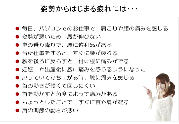 〇毎日、パソコンでのお仕事で 肩こりや腰の痛みを感じる〇姿勢が悪いため 腰が伸びない 〇車の乗り降りで、腰に違和感がある 〇台所仕事をすると すぐに腰が疲れる 〇腰を後ろに反らすと 付け根に痛みがでる 〇妊娠中や出産後に腰に痛みを感じるようになった 〇座っていて 立ち上がる時 膝に痛みを感じる 〇首の動きが硬くて回しにくい 〇首を動かすと角度によって痛みがある 〇ちょっとしたことで すぐに首や肩が凝る 〇肩の関節の動きが悪い姿勢からはじまる「ゆがみ」や「疲れ」はからだを硬く、丸くしていきます!「関節」や「筋肉」の動きがわるくなると「痛み」などの症状のサインがでてきます!もし、そのようなサインを感じたら・・・筋肉・骨格・神経系のスペシャリストである国際基準のカイロプラクターへご相談ください