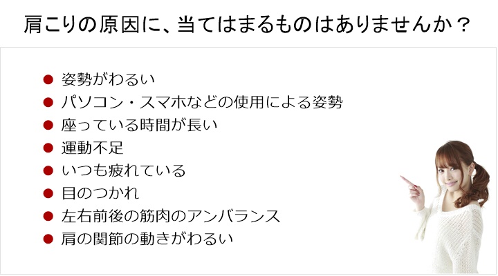 肩こりの原因に、当てはまるものがありますか?姿勢がわるい。パソコンなどの使用による姿勢からだを動かさない。運動不足。疲労。目のつかれ。左右前後の筋肉のアンバランス肩の関節の動きが悪いなどなど