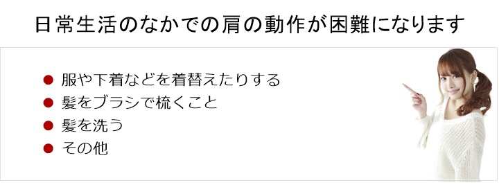 普段、日常生活のなかで当たり前のようにしていた肩の動作が困難になります。服や下着などを着替えたりする□ 髪をブラシで梳くこと□ 髪を洗う□ その他