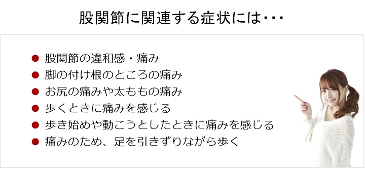 股関節の痛み・違和感。股関節に関連する症状には、次のようなものがあります股関節の痛み□ 足の付け根のところの痛み□ お尻の痛みや太ももの痛み□ 歩くときに痛みを感じる□ 歩き始めや動こうとしたときに痛みを感じる□ 痛みのため、足を引きずりながら歩く