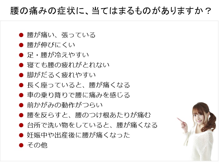 腰の痛みの原因に、当てはまるものがありますか?腰が痛い、張っている。腰が伸びにくい。足・腰が冷えやすい。寝ても腰の疲れがでない。脚がだるく疲れやすい。長く座っていると、腰が痛くなる。車の乗り降りで腰に痛みを感じる。前かがみの動作がつらい。腰を反らすと、腰のつけ根あたりが痛む。台所で洗い物をしていると、腰が痛くなる。妊娠中や出産後に腰が痛くなった。その他