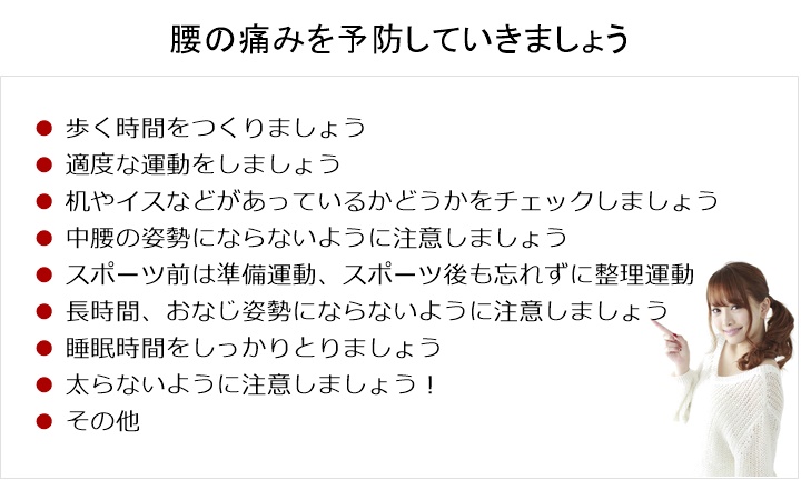 腰の痛みを予防していく!歩く時間をつくりましょう□ 適度な運動をする□ 机やイス、寝具(枕)などがあっているかどうかをチェックする□ 中腰の姿勢にならないように注意する□ スポーツ前は準備運動、スポーツ後も忘れずに整理運動□ 長い時間、おなじ姿勢にならないように注意する□ 睡眠時間をしっかりとる。□ ウェイトコントロール! 太らないように注意!