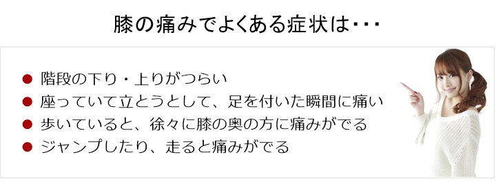 膝の痛みでお悩みの方へ。膝の痛みでよくある症状は、階段の下り・上りがつらい。□ 座っているところから立とうとして、足を付いた瞬間に痛い。□ 歩いていると、徐々に膝の奥の方に痛みが出ている□ ジャンプしたり、走ると痛みが出る