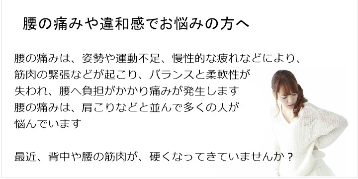 腰の痛み・・・ぎっくり腰、背中の痛み、股関節や膝の痛み腰の痛みは、姿勢や運動不足、慢性的な疲れなどにより、筋肉の緊張などが起こりバランスと柔軟性が失われ、腰へ負担がかかり痛みが発生します。腰の痛みは、肩こりなどと並んで多くの人が悩んでいます最近、背中や腰の筋肉が、硬くなってきていませんか?