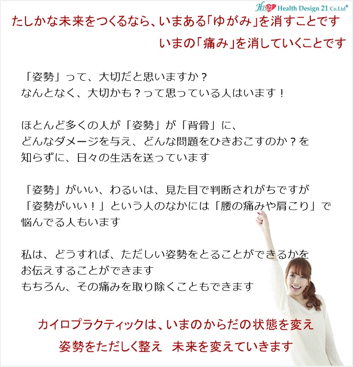 「姿勢」って、大切だと思いますか?なんとなく、大切かも?って思っている人はいます!ほとんど多くの人が、「姿勢」 が 「背骨」 に、どんなダメージを与え、どんな問題をひきおこすのか?を知らずに、日々の生活を送っています。「姿勢」がいい、わるいは、見た目で判断されますが「姿勢がいい!」という人のなかには腰の痛みや肩こりで、悩んでる人もいます私は、どうすれば、ただしい姿勢をとることができるかをお伝えすることができますもちろん、その痛みを取り除くこともできますあなたのからだは大丈夫ですか?最近、からだに疲れを感じていませんか?からだの疲れは、すこしずつ奥へと筋肉に、関節に、背骨へとダメージを与えていきますからだに疲れを感じはじめたらからだのゆがみが気になりはじめたらあなたも国際基準の正規カイロプラクティックです!写真の説明を入れます