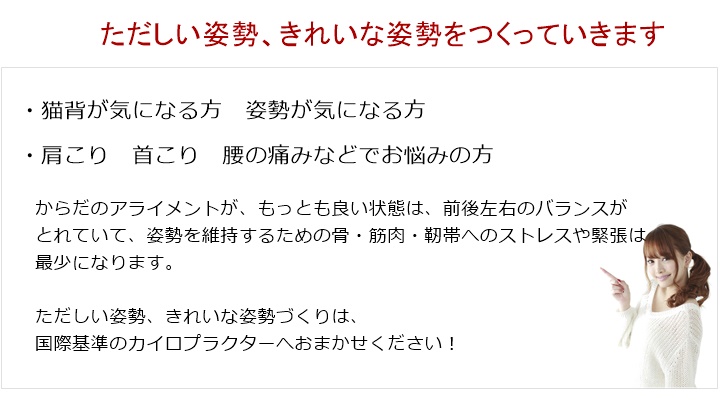 からだのアライメントが、もっとも良い状態は、前後左右のバランスがとれていて、姿勢を維持するための骨・筋肉・靭帯へのストレスや緊張は最少になります。はじめは、この姿勢をつくることからです。バランスの崩れたからだに、負荷をかけていくトレーニングは、さらに、バランスを崩していくことになるかもしれません。 そして、それは姿勢への悪化にもつながっていきます。ただしい姿勢、きれいな姿勢づくりは、国際基準のカイロプラクターへおまかせください!猫背などの姿勢でお悩みの方、これからトレーニングをはじめようかな?と思ってる方、ちょっと、姿勢を意識してみてください。あなたに安心してカイロプラクティック治療を受けていただくために見えないところにも ひと工夫するカイロプラクティック治療のながれ