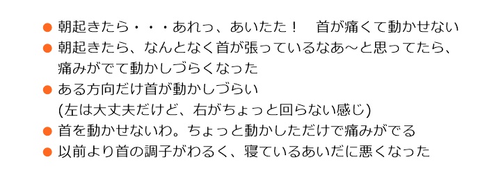 原因は、さまざまです■朝起きたら・・・あれっ、あいたた! 首が痛くて動かせない■朝起きたら、なんとなく首が張っているなあ~と思ってたら、痛みがでて動かしづらくなった■ある方向だけ首が動かしづらい (左は大丈夫だけど、右がちょっと回らない感じ)■首を動かせないわ。ちょっと動かしただけで痛みがでる