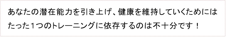 あなたの潜在能力を引き上げ、健康を維持していくためにはたった1つのトレーニングに依存するのは不十分です!あなたの「トレーニングプログラム」は効果を上げていますか?