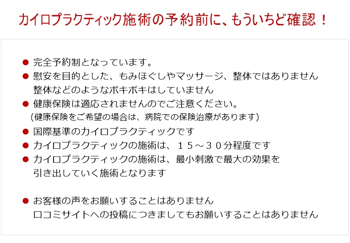 カイロプラクティック治療の予約前に、もういちど確認!■完全予約制となっています。■国際基準の正規カイロプラクティックです。 慰安を目的とした、もみほぐしやマッサージ・整体ではありませんのでご注意ください。■整体などのような、もみほぐし、ボキボキはしていません。■健康保険は適応されませんのでご注意ください。健康保険をご希望の場合は、整形外科をはじめとした病院での保険治療があります。■WHO国際基準のカイロプラクティックです■カイロプラクティック治療自体は、15~30分程度です。実際は、60分くらいを目安にしてください。■カイロプラクティック治療は、最小刺激で最大の効果を引き出していく内容となります。