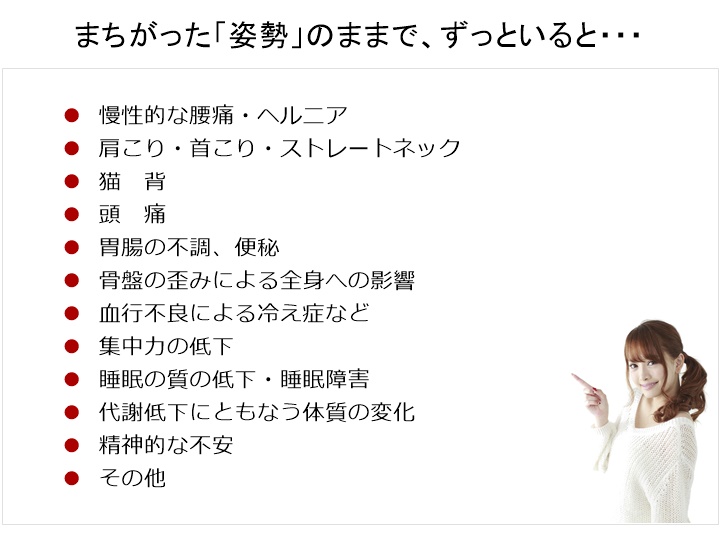 まちがった「姿勢」のままで、ずっといると・・・慢性的な腰痛・ヘルニア肩こり・首こり・ストレートネック・頭痛・胃腸の不調、便秘・骨盤の歪みによる全身への影響・血行不良による冷え症など・集中力の低下・睡眠の質の低下・睡眠障害・代謝低下にともなう体質の変化・精神的な不安・その他あなたは、ただしい姿勢を知っていますか?ただしい姿勢になると、からだはどのようになるのか? を、知っていますか?姿勢が変われば からだは変わる正しい姿勢になれば からだは もっと変わる