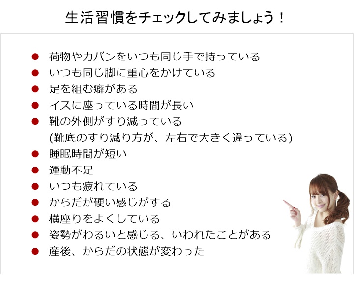 骨盤のゆがみ度をチェックしてみましょう。いつも同じ足に体重が乗っている。□ いつも同じ側の足を組んでいる。□ ハイヒールなど、ヒールのあるものをよく履いたりする。□ 靴底のすり減り方が、左右で大きく違っている。□ 足の長さが左右で違うように感じる。□ 重たいものをいつも同じ手で持っている。□ 横座りをよくしている。□ 姿勢がわるいと感じる、いわれたことがある生活習慣をチェックしてみましょう!いつも同じ手で荷物やカバンを持っている□ いつも同じ脚に重心をかけている□ 足を組む癖がある□ イスに座っている時間が長い□ 靴の外側がすり減っている□ 睡眠時間が短い□ 運動不足□ いつも疲れている□ からだは硬い感じがする□ 産後、からだの状態が変わった