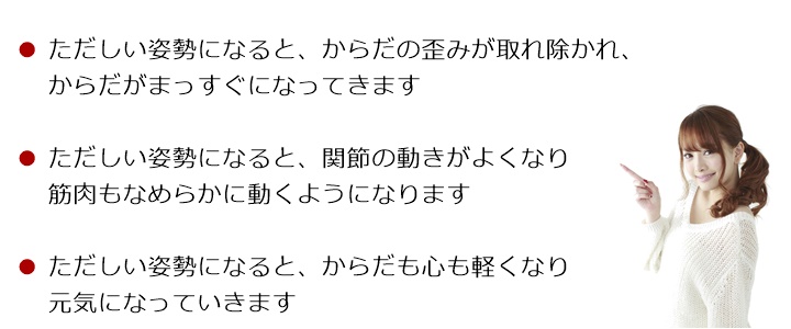 ただしい姿勢になると、からだの歪みが取れ除かれ、からだがまっすぐになってきますただしい姿勢になると、関節の動きがよくなり筋肉もなめらかに動くようになりますただしい姿勢になると、からだも心も軽くなり元気になっていきますからだのゆがみを取り除き 背骨がまっすぐになってくると筋肉がスムーズに動くようになります自然な姿勢に整えていくことでからだも心も軽くなり元気になっていきます姿勢からはじまる「ゆがみ」や「疲れ」はからだを硬く、丸くしていきます!「関節」や「筋肉」の動きがわるくなると「痛み」などの症状のサインがでてきます!もし、そのようなサインを感じたら・・・筋肉・骨格・神経系のスペシャリストである国際基準のカイロプラクターへご相談ください