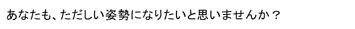 あなたは、ただしい姿勢を知っていますか?ただしい姿勢になると、からだはどのようになるのか? を、知っていますか?姿勢が変われば からだは変わる正しい姿勢になれば からだは もっと変わる