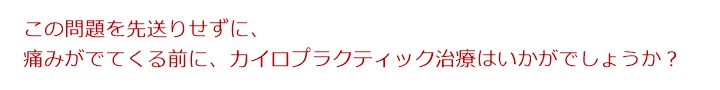この問題を先送りせずに、痛みがでてくる前に、カイロプラクティック治療はいかがでしょうか?