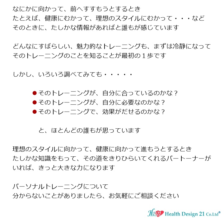 トレーニングはじめようかな?なにかに向かって、前へすすもうとするとき、たとえば、健康にむかって、理想のスタイルにむかって・・・など、そのときに、たしかな情報があればと誰もが感じています。どんなにすばらしい、魅力的なトレーニングも、まずは冷静になって、そのトレーニングのことを知ることが最初の1歩です。しかし、いろいろ調べてみても・・・・・そのトレーニングが、自分に合っているのかな?そのトレーニングが、自分に必要なのかな? そのトレーニングで、効果がだせるのかな?と、ほとんどの誰もが思っています。理想のスタイルに向かって、健康に向かって進もうとするとき、たしかな知識をもって、その道をきりひらいてくれるパートーナーがいれば、きっと大きな力になります。パーソナルトレーニングのことでしたら、ヘルスデザイン21へご相談ください。