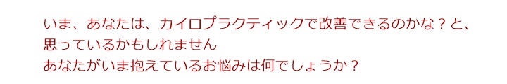 いま、あなたは、カイロプラクティックで改善できのかな?と、思っているかもしれません。あなたがいま抱えているお悩みは何でしょうか?