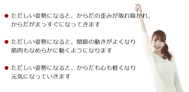 ただしい姿勢になると、からだの歪みが取れ除かれ、からだがまっすぐになってきますただしい姿勢になると、関節の動きがよくなり筋肉もなめらかに動くようになりますただしい姿勢になると、からだも心も軽くなり元気になっていきますからだのゆがみを取り除き 背骨がまっすぐになってくると筋肉がスムーズに動くようになります自然な姿勢に整えていくことでからだも心も軽くなり元気になっていきます姿勢からはじまる「ゆがみ」や「疲れ」はからだを硬く、丸くしていきます!「関節」や「筋肉」の動きがわるくなると「痛み」などの症状のサインがでてきます!もし、そのようなサインを感じたら・・・筋肉・骨格・神経系のスペシャリストである国際基準のカイロプラクターへご相談ください