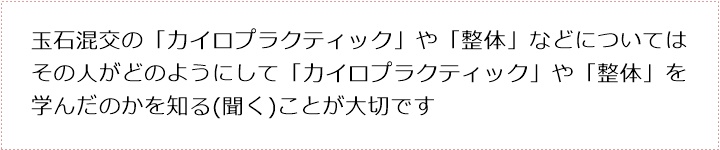 玉石混交の「カイロプラクティック」や「整体」などについてはその人がどのようにして「カイロプラクティック」や「整体」を学んだのかを知る(聞く)ことが大切です