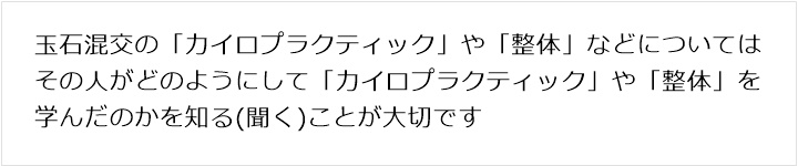 玉石混交の「カイロプラクティック」や「整体」などについてはその人がどのようにして「カイロプラクティック」や「整体」を学んだのかを知る(聞く)ことが大切です
