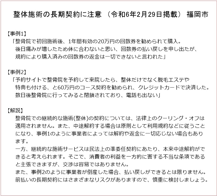 整体施術の長期契約に注意 (令和6年2月29日掲載) 福岡市【事例1】「整骨院で初回施術後、1年間有効の20万円の回数券を勧められて購入。後日痛みが増したため体に合わないと思い、回数券の払い戻しを申し出たが、規約により購入済みの回数券の返金は一切できないと言われた」【事例2】「予約サイトで整骨院を予約して来院したら、整体だけでなく脱毛エステや特典も付ける、と60万円のコース契約を勧められ、クレジットカードで決済した。数日後整骨院に行ってみると閉鎖されており、電話も出ない」【解説】整骨院での継続的な施術(整体)の契約については、法律上のクーリング・オフは適用されません。また、中途解約する場合は原則として利用規約などに従うことになり、事例1のように事業者によっては解約や返金に一切応じない場合もあります。一方、継続的な施術サービスは民法上の準委任契約にあたり、本来中途解約ができると考えられます。そこで、消費者の利益を一方的に害する不当な条項であると主張できますが、交渉は容易ではありません。また、事例2のように事業者が倒産した場合、払い戻しができるとは限りません。前払いの長期契約にはさまざまなリスクがありますので、慎重に検討しましょう。