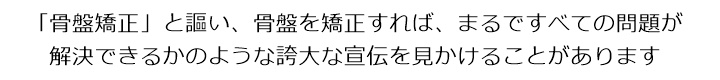 「骨盤矯正」と謳い、骨盤を矯正すれば、まるですべての問題が解決できるかのような誇大な宣伝を見かけることがあります