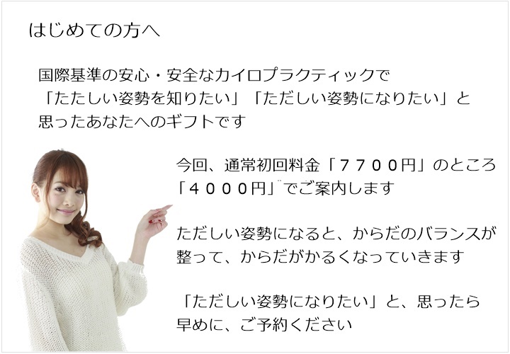 はじめての方へ。国際基準の安心・安全なカイロプラクティックで「たたしい姿勢を知りたい」「ただしい姿勢になりたい」と思ったあなたへのギフトです。今回、通常初回料金「7700円」のところ 2980円でご案内します。ただしい姿勢になると、からだのバランスが整って、からだがかるくなっていきます。「ただしい姿勢になりたい」と、思ったら早めに、ご予約ください