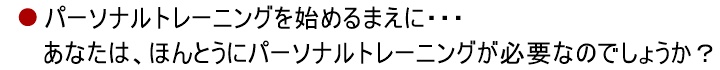 パーソナルトレーニングを始めるまえに・・・あなたに、「パーソナルトレーニング」は必要でしょうか?あなたは、「トレーナー」をしっかりと見極めなければなりません