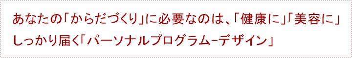 あなたの「からだづくり」に必要なのは、「健康に」「美容に」しっかり届く「パーソナルプログラム-デザイン」パーソナルトレーニングを始めるまえに・・・あなたに、「パーソナルトレーニング」は必要でしょうか?あなたは、「トレーナー」をしっかりと見極めなければなりません