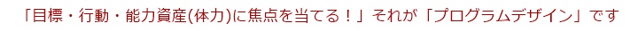 「目標・行動・能力資産(体力)に焦点を当てる!」、それが「プログラムデザイン」です