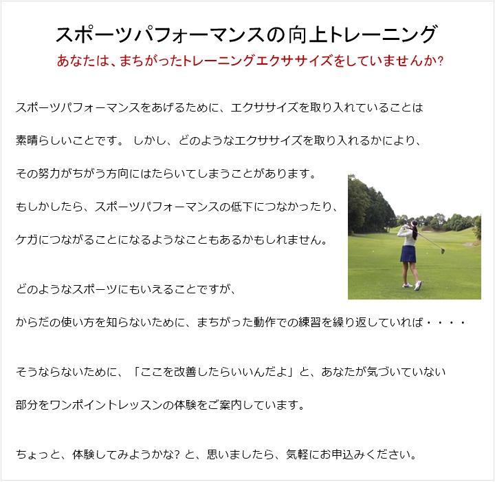 パーソナルトレーニング スポーツパフォーマンスの向上トレーニングあなたは、まちがったトレーニングエクササイズをしていませんか?スポーツパフォーマンスをあげるために、エクササイズを取り入れていることは素晴らしいことです。しかし、どのようなエクササイズを取り入れるかにより、その努力がちがう方向にはたらいてしまうことがあります。もしかしたら、スポーツパフォーマンスの低下につなかったり、ケガにつながることになるようなこともあるかもしれません。どのようなスポーツにもいえることですが、からだの使い方を知らないために、まちがった動作での練習をを繰り返していれば、どのようになるのかは一目瞭然の結果につながっていきます。そうならないために、現在、スポーツをなさっている方に「ここを改善したらいいんだよ」と、あなたが気づいていない部分をワンポイントレッスンの体験をご案内しています。ちょっと、体験してみようかな? と、思いましたら、気軽にお申込みください。
