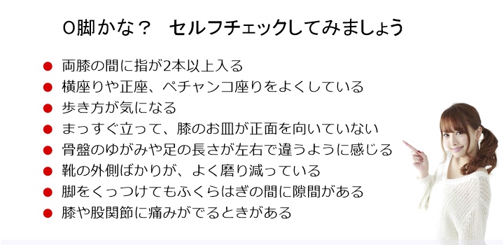 O脚かんたんチェック。両膝の間に指が2本以上入る□ 横座りや正座、ペチャンコ座りをよくしている□ 歩き方が気になる□ まっすぐ立って、膝のお皿が正面を向いていない□ 骨盤のゆがみや足の長さが左右で違うように感じる□ 靴の外側ばかりが、よく磨り減っている□ 脚をくっつけてもふくらはぎの間に隙間がある□ 膝や股関節に痛みがでるときがある