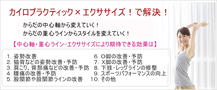 カイロプラクティック×エクササイズからだの中心軸から変えていく！からだの重心ラインからスタイルを変えていく！【中心軸・重心ライン-エクササイズにより期待できる効果は】１. 姿勢改善２. 猫背などの姿勢改善・予防３. 肩こり、背部痛などの改善・予防４. 腰痛の改善・予防５. 股関節や股関節ラインの改善　６. Ｏ脚の改善・予防７．Ｘ脚の改善・予防８. 下肢-レッグラインの修整９. スポーツパフォーマンスの向上１０. その他なぜ、「エクササイズ」なの？　その理由教えてよ