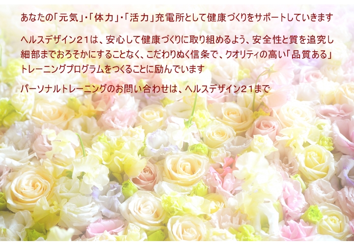 あなたの「元気」・「体力」・「活力」充電所として健康づくりをサポートしていきます  ヘルスデザイン２１ではあなたが、安心して健康づくりに取り組めるよう、サポートするため安全性と質を追究し細部までおろそかにすることなく、こだわりぬく信条でクオリティの高い「品質ある」トレーニングプログラムをつくることに励んでいます。パーソナルトレーニングのお問い合わせは、ヘルスデザイン２１まで。