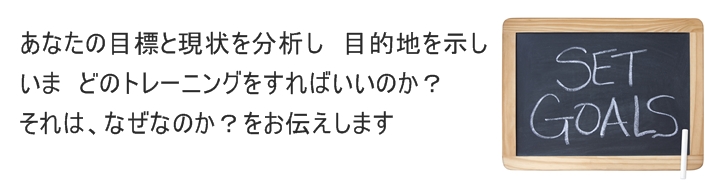 あなたの目標と現状を分析し 目的地を示しいま どのトレーニングをすればいいのか?それは、なぜなのか?をお伝えします