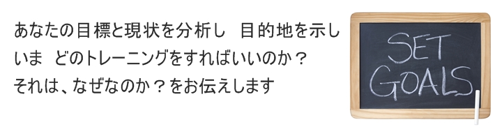 あなたの目標と現状を分析し　目的地を示しいま　どのトレーニングをすればいいのか？それは、なぜなのか？をお伝えします